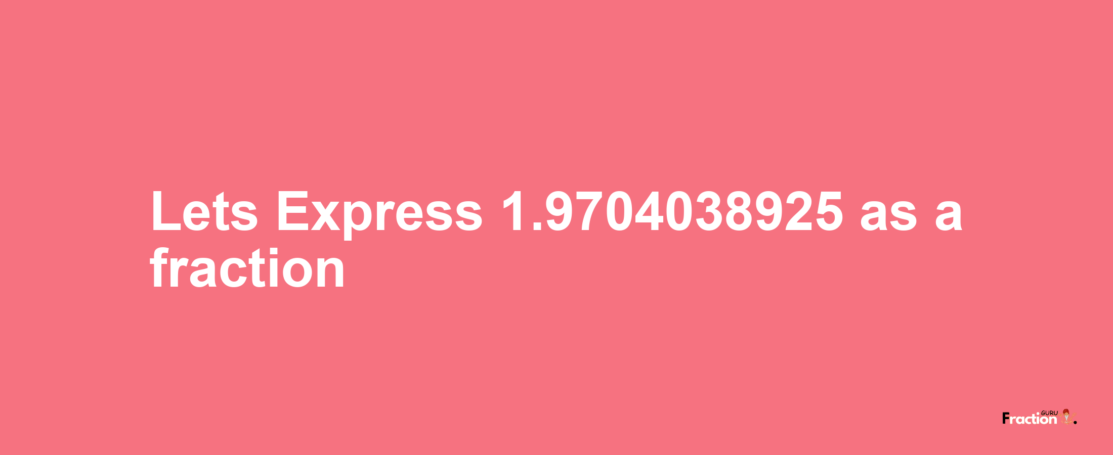Lets Express 1.9704038925 as afraction